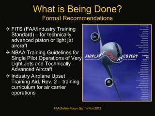 What is Being Done?
Formal Recommendations
 FITS (FAA/Industry Training
Standard) – for technically
advanced piston or light jet
aircraft
 NBAA Training Guidelines for
Single Pilot Operations of Very
Light Jets and Technically
Advanced Aircraft
 Industry Airplane Upset
Training Aid, Rev. 2 – training
curriculum for air carrier
operations
FAA Safety Forum Sun ‘n Fun 2012
 