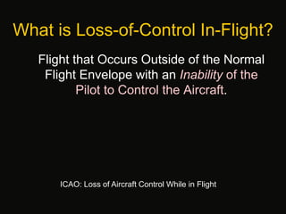What is Loss-of-Control In-Flight?
Flight that Occurs Outside of the Normal
Flight Envelope with an Inability of the
Pilot to Control the Aircraft.
ICAO: Loss of Aircraft Control While in Flight
 