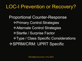 LOC-I Prevention or Recovery?
Proportional Counter-Response
Primary Control Strategies
Alternate Control Strategies
Startle / Surprise Factor
Type / Class Specific Considerations
SPRM/CRM: UPRT Specific
FAA Safety Forum Sun ‘n Fun 2012
 