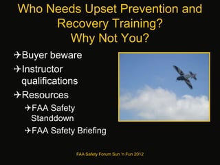 Who Needs Upset Prevention and
Recovery Training?
Why Not You?
Buyer beware
Instructor
qualifications
Resources
FAA Safety
Standdown
FAA Safety Briefing
FAA Safety Forum Sun ‘n Fun 2012
 