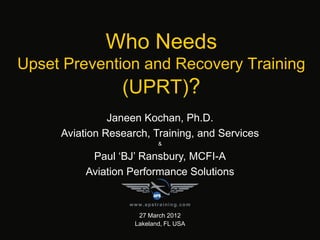 Who Needs
Upset Prevention and Recovery Training
(UPRT)?
27 March 2012
Lakeland, FL USA
Janeen Kochan, Ph.D.
Aviation Research, Training, and Services
&
Paul ‘BJ’ Ransbury, MCFI-A
Aviation Performance Solutions
www.apstraining.com
 