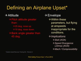 Defining an Airplane Upset*
Attitude
Pitch attitude greater
than:
25 deg, nose up.
10 deg, nose down.
Bank angle greater than
45 deg.
Envelope
Within these
parameters, but flying
at airspeeds
inappropriate for the
conditions.
Implications
Stall (AOA)
Speed Divergence
L/Dmax (AOA)
Mach / Compressibility
* Airplane Upset Recovery Training Aid – Revision 2
FAA Safety Forum Sun ‘n Fun 2012
 