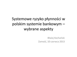 Systemowe ryzyko płynności w
polskim systemie bankowym –
wybrane aspekty
Błażej Kochaoski
Zamośd, 10 czerwca 2013

 