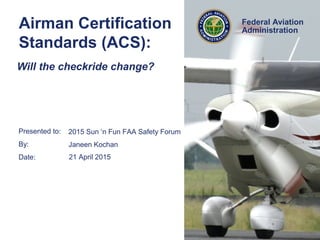 Presented to:
By:
Date:
Federal Aviation
Administration
Airman Certification
Standards (ACS):
2015 Sun ‘n Fun FAA Safety Forum
Janeen Kochan
21 April 2015
Will the checkride change?
 