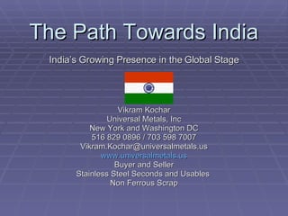 The Path Towards India India’s Growing Presence in the Global Stage Vikram Kochar Universal Metals, Inc New York and Washington DC 516 829 0896 / 703 598 7007 [email_address] www.universalmetals.us Buyer and Seller Stainless Steel Seconds and Usables  Non Ferrous Scrap 