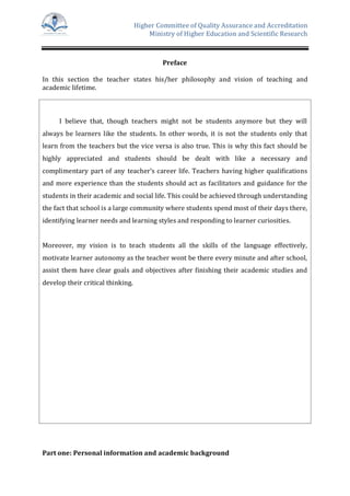 Higher Committee of Quality Assurance and Accreditation
Ministry of Higher Education and Scientific Research
Preface
In this section the teacher states his/her philosophy and vision of teaching and
academic lifetime.
I believe that, though teachers might not be students anymore but they will
always be learners like the students. In other words, it is not the students only that
learn from the teachers but the vice versa is also true. This is why this fact should be
highly appreciated and students should be dealt with like a necessary and
complimentary part of any teacher’s career life. Teachers having higher qualifications
and more experience than the students should act as facilitators and guidance for the
students in their academic and social life. This could be achieved through understanding
the fact that school is a large community where students spend most of their days there,
identifying learner needs and learning styles and responding to learner curiosities.
Moreover, my vision is to teach students all the skills of the language effectively,
motivate learner autonomy as the teacher wont be there every minute and after school,
assist them have clear goals and objectives after finishing their academic studies and
develop their critical thinking.
Part one: Personal information and academic background
 