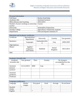 Higher Committee of Quality Assurance and Accreditation
Ministry of Higher Education and Scientific Research
Personal information
Full Name Kochar Azad Sadq
Academic title Assistant Lecturer
When did you start teaching 2014-2015
Number of years working as university
teacher
5 years
University Salahaddin/ Polytechnic
Faculty/ college Agriculture/ Polytechnic Institute
Department Fish and Aquatic Animals/ IT
Education and Academic certificates
Certificate Specialization/
department
University Country Year granted
Bachelors
Languages
Salahaddin/Erb
il
Iraq 2008-2009
High diploma
Master Applied
Linguistics
with TESOL
Sheffield
United
Kingdom
2013-2014
PhD
Academic Scientific title
Academic
Scientific title
Year granted Place Country No of papers
accomplished for this
title
Assistant
lecturer
11/11/2014 MHE Iraq
Lecturer
Assistant
professor
Professor
Language qualification
Language Mother
tongue
Very good Good Average Do not know
Kurdish *
Arabic *
English *
 