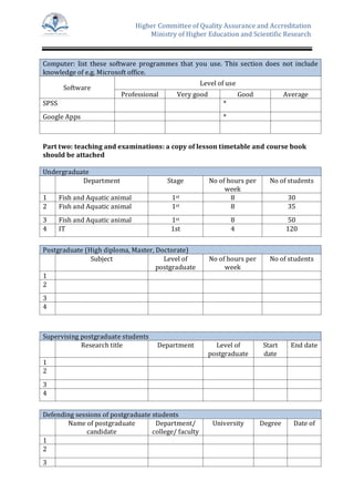 Higher Committee of Quality Assurance and Accreditation
Ministry of Higher Education and Scientific Research
Computer: list these software programmes that you use. This section does not include
knowledge of e.g. Microsoft office.
Software
Level of use
Professional Very good Good Average
SPSS *
Google Apps *
Part two: teaching and examinations: a copy of lesson timetable and course book
should be attached
Undergraduate
Department Stage No of hours per
week
No of students
1 Fish and Aquatic animal 1st 8 30
2 Fish and Aquatic animal 1st 8 35
3 Fish and Aquatic animal 1st 8 50
4 IT 1st 4 120
Postgraduate (High diploma, Master, Doctorate)
Subject Level of
postgraduate
No of hours per
week
No of students
1
2
3
4
Supervising postgraduate students
Research title Department Level of
postgraduate
Start
date
End date
1
2
3
4
Defending sessions of postgraduate students
Name of postgraduate
candidate
Department/
college/ faculty
University Degree Date of
1
2
3
 