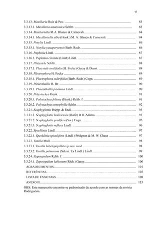 vi
3.3.13. Maxillaria Ruiz & Pav. .................................................................................. 83
3.3.13.1. Maxillaria amazonica Schltr. ....................................................................... 83
3.3.14. Maxilariella M.A. Blanco & Carnevali................................................................. 84
3.3.14.1. Maxillariella alba (Hook.) M. A. Blanco & Carnevali. ................................... 84
3.3.15. Notylia Lindl. ........................................................................................................ 86
3.3.15.1. Notylia yauaperyensis Barb. Rodr. .................................................................... 86
3.3.16. Paphinia Lindl. ..................................................................................................... 87
3.3.16.1. Paphinia cristata (Lindl) Lindl. …………….......…………...…………….…. 87
3.3.17. Platystele Schltr. ………………………………………………………………... 88
3.3.17.1. Platystele ovalifolia (H. Focke) Garay & Dunst. .............................................. 88
3.3.18. Plectrophora H. Focke ......................................................................................... 89
3.3.18.1. Plectrophora cultrifolia (Barb. Rodr.) Cogn. .................................................... 89
3.3.19. Pleurothallis R. Br. ............................................................................................... 90
3.3.19.1. Pleurothallis pruinosa Lindl. ……….……………………………….....…...... 90
3.3.20. Polystachya Hook. ................................................................................................ 91
3.3.20.1. Polystachya foliosa (Hook.) Rchb. f. ................................................................ 91
3.3.20.2. Polystachya stenophylla Schltr. …………….………………………………… 92
3.3.21. Scaphyglottis Poepp. & Endl. …………………………………………………... 93
3.3.21.1. Scaphyglottis boliviensis (Rolfe) B.R. Adams………………………………... 93
3.3.21.2. Scaphyglottis prolifera (Sw.) Cogn. ………...................................................... 95
3.3.21.3. Scaphyglottis reflexa Lindl. …........................................................................... 96
3.3.22. Specklinia Lindl. ………………………………………………………………... 97
3.3.22.1. Specklinia spiculifera (Lindl.) Pridgeon & M. W. Chase .................................. 97
3.3.23. Vanilla Mull. ......................................................................................................... 98
3.3.23.1. Vanilla labelopapillata sp.nov. ined. ................................................................. 98
3.3.23.2. Vanilla palmarum (Salzm. Ex Lindl.) Lindl. ..................................................... 99
3.3.24. Zygosepalum Rchb. f. ........................................................................................... 100
3.3.24.1. Zygosepalum labiosum (Rich.) Garay................................................................ 100
AGRADECIMENTOS...................................................................................................... 101
REFERÊNCIAS………………………………………………………….…………….. 102
LISTA DE EXSICATAS………………………………………………………………………. 108
ANEXO II........................................................................................................................ 135
OBS: Este manuscrito encontra-se padronizado de acordo com as normas da revista
Rodriguésia.
 