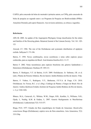 102 
 
CAPES, pela concessão da bolsa de mestrado à primeira autora, ao CNPq, pela concessão da
bolsa de pesquisa ao segundo autor e ao Programa de Pesquisa em Biodiversidade (PPBio-
Amazônia Oriental), pelo apoio financeiro. Aos revisores anônimos, as críticas e sugestões.
Referências
APG III. 2009. An update of the Angiosperm Phylogeny Group classification for the orders
and families of the flowering plants. Botanical Journal of the Linnean Society. Vol. 161: 105-
121
Atwood, J.T. 1986. The size of the Orchidaceae and systematic distribuition of epiphytic
orchids. Selbyana 9: 171-186.
Barros, F. 1994. Novas combinações, novas ocorrências e notas sobre espécies pouco
conhecidas, para as orquídeas do Brasil. Acta botanica brasilica 8(1): 11-17.
Barros F. 2002. Notas taxonômicas para espécies brasileiras dos gêneros Epidendrum e
Heterotaxis (Orchidaceae). Hoehnea 29: 109-113.
Barros, F. Rodrigues, V.T. & Batista, J.A.N. 2009. Orchidaceae. In: Stehman, J.R. et al.
(eds.). Plantas da Floresta Atlântica. Rio de Janeiro: Jardim Botânico do Rio de Janeiro. 516p.
Barros, F. Vinhos, F., Rodrigues, V.T., Barberena, F.F.V.A. & Fraga, C.N. 2010.
Orchidaceae. In: Forzza, R.C. et al. (Org.). Catálogo de Plantas e Fungos do Brasil. Rio de
Janeiro: Andrea Jakobsson Estúdio; Instituto de Pesquisas Jardim Botânico do Rio de Janeiro,
v. 2. p: 1344-1426.
Blanco, M.A., Carnevali, G., Whitten, W.M., Singer, R.B., Koehler, S., Williams, N.H.,
Ojeda, I., Neubig, K.M. & Endara, L. 2007. Generic Realignments in Maxillariinae
(Orchidaceae). Lankesteriana 7(3): 515-537.
Braga, P.I.S. 1977. Estudos da flora orquidológica do Estado do Amazonas: Masdevallia
osmariniana Braga (Orchidaceae), espécie nova da flora amazônica. Acta Amazonica, 7(3):
333-334p.
 