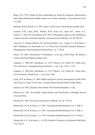 103 
 
Braga, P.I.S. 1978. Estudos da flora orquidológica do Estado do Amazonas: Brassocattleya
rubyi Braga (Orchidaceae) híbrido natural novo da flora amazônica. Acta Amazonica, 8(3):
371-378p.
Brummitt, R.K. & Powell, C.E. 1992. Authors of plant names. Royal Botanic Gardens, Kew.
Cameron, K.M., Chase, M.W., Whitten, W.M., Kores, P.J., Jarrel, D.C., Albert, V.A.,
Yukawa, T., Hills, H.G. & Goldman, D.H. 1999. A Phylogenetic analysis of the Orchidaceae:
evidence from rbcL nucleotide sequences. American Journal of Botany, Vol. 86: 208-224.
Carnevali, G., Ramírez-Morillo, I.M., Romero-Gonzalez, G.A., Vargas, C.A. & Foldats, E.
2003. Orchidaceae. In: Steyermark, J.A. et al. Flora of the Venezuelan Guayana: Myrtaceae -
Plumbaginaceae. Missouri Botanical Garden Press, vol. 7. 743 pp.
Chase, L.M. 2005. Classification of Orchidaceae in the age of DNA data. The Board of
Trustes of the Royal Botanic Gardens, Kew.
Cogniaux, A. 1898-1902. Orchidaceae. In: C.F.P. Martius, A.G. Eichler & I. Urban (eds.).
Flora Brasiliensis. Typographia Regia, Monochii, v. 3, pt. 5, pp. 1-663, t. 1-119.
Cogniaux, A. 1904-1906. Orchidaceae. In: C.F.P. Martius, A.G. Eichler & I. Urban (eds.).
Flora Brasiliensis. Monachii, R., v.3, pt. 6, pp. 1-604.
Costa, J.P.R. & Moraes, J.C. 2002. Médias mensais de variáveis metereológicas (1996-1999),
225-232 pp. In: Lisboa, P.L.B. (org.). Caxiuanã. Museu Paraense Emílio Goeldi, Belém.
Dodson, C.H. 1992. Checklist of the Orchids of the Western Hemisphere. ???pp.
Dressler, R.L. 1981. The Orchids: Natural History and Classification. Cambridge, Harvard
University Press.
Dressler, R.L. 2005. How many orchid species? Selbyana, vol. 26: 155-158.
Dunsterville, G.C.K. & Garay, L.A. 1959. Venezuelan Orchids Illustrated. Vol. I. 448p. il.
Dunsterville, G.C.K. & Garay, L.A. 1961. Venezuelan Orchids Ilustrated. Vol. II. 360p. il.
Dunsterville, G.C.K. & Garay, L.A. 1976. Venezuelan Orchids Ilustrated. Vol. VI. 463p. il.
Dunsterville, G. C. K. & Garay, L. A. 1979. Orchids of Venezuela. An Ilustrated Field Guide,
A-G. 333p. il.
 
