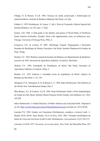 104 
 
Fidalgo, O. & Bononi, V.L.R. 1984. Técnicas de coleta, preservação e herborização do
material botânico. Instituto de Botânica (Manual), São Paulo, n.4, 62p.
Foldats, E. 1970. Orchidaceae. In: Lasser, T. (dir.). Flora de Venezuela. Edición Especial del
Instituto Botánico, vol. XV, part. 3. 522p.
Gentry, A.H. 1996. A field guide to the families and genera of Wood Plants of Northwest
South America (Colombia, Ecuador, Peru) with supplementary notes on herbaceous taxa.
Chicago: University of Chicago Press, 895p. il.
Gonçalves, E.G. & Lorenzi, H. 2007. Morfologia Vegetal: Organografia e Dicionário
Ilustrado de Morfologia de Plantas Vasculares. São Paulo: Instituto Plantarum de Estudos da
Flora. 441pp.
Hoehne, F.C. 1943. Relatório annual do Instituto de Botânica (ex-Departamento de Botânica):
exercício de 1942. Secretaria da Agricultura, Indústria e Comércio. São Paulo.
Hoehne, F.C. 1949. Iconografia de Orchidaceas do Brasil. São Paulo, Secretaria de
Agricultura, Indústria e Comércio. 601p. il.
Hoehne, F.C. 1952. Espécies e variedades novas de orquidáceas do Brasil. Arquivo de
Botânica de São Paulo 2: 121-136.
Holmgren, P. K., Holmgren, N. H. & Barnet, L. C. 1990. Index Herbariorum. The Herbaria of
the World. New York Botanical Garden, Part. I.
Ilkiu-Borges, A.L. & Cardoso, A.L.R. 1996. Notas Preliminares Sobre a Flora Orquidológica
do Estado do Pará, Brasil. Boletim Museu Paraense Emilio Goeldi, série Botânica vol. 12(2):
183-205.
Index Herbariorum: A Global Directory of Public Herbaria and Associated Staff. Disponível
no site: http://sciweb.nybg.org/science2/IndexHerbariorum.asp (acessado em: 28/12/2010).
Lacerda, P.S. 1998. Estudos em Catasetinae (Orchidaceae), complexo cristatum Lindl. -1.
Bradea, 8(16): 88-96. Apud. Rocha, A.E.S. & Silva, J.B.F. 2001. Variações morfológicas do
labelo de Catasetum barbatum (Lindl.) Lindl. (Orchidaceae). Acta amzonica, 31(3): 365-373.
Lawrence, G.H.M. 1973. Taxonomy of vascular plants. New York: the Macmillan Press. 823
pp.
 