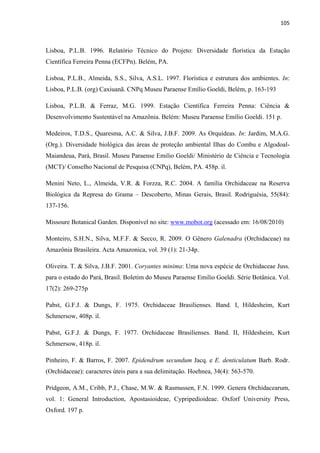 105 
 
Lisboa, P.L.B. 1996. Relatório Técnico do Projeto: Diversidade florística da Estação
Científica Ferreira Penna (ECFPn). Belém, PA.
Lisboa, P.L.B., Almeida, S.S., Silva, A.S.L. 1997. Florística e estrutura dos ambientes. In:
Lisboa, P.L.B. (org) Caxiuanã. CNPq Museu Paraense Emílio Goeldi, Belém, p. 163-193
Lisboa, P.L.B. & Ferraz, M.G. 1999. Estação Científica Ferreira Penna: Ciência &
Desenvolvimento Sustentável na Amazônia. Belém: Museu Paraense Emílio Goeldi. 151 p.
Medeiros, T.D.S., Quaresma, A.C. & Silva, J.B.F. 2009. As Orquídeas. In: Jardim, M.A.G.
(Org.). Diversidade biológica das áreas de proteção ambiental Ilhas do Combu e Algodoal-
Maiandeua, Pará, Brasil. Museu Paraense Emilio Goeldi/ Ministério de Ciência e Tecnologia
(MCT)/ Conselho Nacional de Pesquisa (CNPq), Belém, PA. 458p. il.
Menini Neto, L., Almeida, V.R. & Forzza, R.C. 2004. A família Orchidaceae na Reserva
Biológica da Represa do Grama – Descoberto, Minas Gerais, Brasil. Rodriguésia, 55(84):
137-156.
Missoure Botanical Garden. Disponível no site: www.mobot.org (acessado em: 16/08/2010)
Monteiro, S.H.N., Silva, M.F.F. & Secco, R. 2009. O Gênero Galenadra (Orchidaceae) na
Amazônia Brasileira. Acta Amazonica, vol. 39 (1): 21-34p.
Oliveira. T. & Silva, J.B.F. 2001. Coryantes minima: Uma nova espécie de Orchidaceae Juss.
para o estado do Pará, Brasil. Boletim do Museu Paraense Emilio Goeldi. Série Botânica. Vol.
17(2): 269-275p
Pabst, G.F.J. & Dungs, F. 1975. Orchidaceae Brasilienses. Band. I, Hildesheim, Kurt
Schmersow, 408p. il.
Pabst, G.F.J. & Dungs, F. 1977. Orchidaceae Brasilienses. Band. II, Hildesheim, Kurt
Schmersow, 418p. il.
Pinheiro, F. & Barros, F. 2007. Epidendrum secundum Jacq. e E. denticulatum Barb. Rodr.
(Orchidaceae): caracteres úteis para a sua delimitação. Hoehnea, 34(4): 563-570.
Pridgeon, A.M., Cribb, P.J., Chase, M.W. & Rasmussen, F.N. 1999. Genera Orchidacearum,
vol. 1: General Introduction, Apostasioideae, Cypripedioideae. Oxforf University Press,
Oxford. 197 p.
 