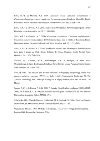 107 
 
Silva, M.F.F. & Oliveira, A.T. 1999. Catasetum seccoi, Catasetum carrenhianum e
Catasetum albuquerquei: novas espécies de Orchidaceae para o Estado do Maranhão, Brasil.
Boletim do Museu Paraense Emilio Goeldi, série Botânica, vol. 15 (2): 105-115p.
Silva, M.F.F & Oliveira, A.T. 2000. Duas Novas Ocorrências de Orchidaceae para a Flora
Brasileira. Acta Amazonica, vol. 30 (2): 181-186p
Silva, M.F.F. & Oliveira, A.T. 2001a. Catasetum caxarariense, Catasetum osakadianum e
Catasetum alatum: Novas espécies de Orchidaceae Juss. para o estado de Rondônia, Brasil.
Boletim do Museu Paraense Emilio Goeldi. Série Botânica. Vol. 17(2): 355-365p.
Silva, M.F.F. & Oliveira, A.T. 2001b. Lockhartia ivainae: uma nova espécie de Orchidaceae
Juss. para o estado do Pará, Brasil. Boletim do Museu Paraense Emilio Goeldi. Série
Botânica. Vol. 17(2): 263-267p.
Silveira, E.C., Cardoso, A.L.R., Iilkiu-Borges, A.L. & Atzingen, N. 1995. Flora
Orquidológica da Serra dos Carajás, Estado do Pará. Boletim Museu Paraense Emilio Goeldi.
Série Botânica vol. 11(1): 75-87.
Sioli, H. 1984. The Amazon and its main affluents: hydrography, morphology of the river
courses, and river types, pp. 127-175. In: Sioli, H. (ed.). Monographie Biologicae, 56. The
Amazon Limnology and Landscape ecology of a mighty tropical river and its basin. The
Hague.
Soares, A. C. L. & Lisboa, P. L. B. 2008. A Estação Científica Ferreira Penna/ECFPn (2002-
2008). In: Lisboa, P. L. B. (Org.) Caxiuanã: Desafios para a conservação de uma Floresta
Nacional na Amazônia. Belém: MPEG. 671p.
Szlachetko, D.L., Mytnik-Ejsmont, J., Górniak, M. & Smiszek, M. 2006. Genera et Species
orchidalium, 15. Maxillarieae. Polish Botanical Journal, 51(1): 57-59.
Werkhoven, M.C.M. 1986. Orchids of Suriname. VACO N.V. Uitgeversmaatschappij,
Postbus 1841, Paramaribo, Suriname. 256p.
 