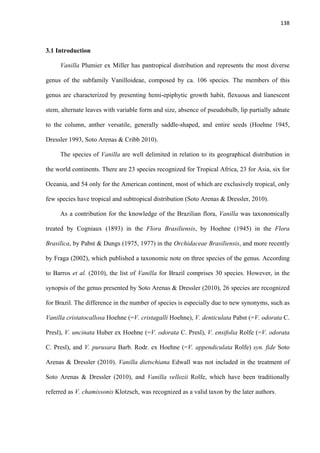 138 
 
3.1 Introduction
Vanilla Plumier ex Miller has pantropical distribution and represents the most diverse
genus of the subfamily Vanilloideae, composed by ca. 106 species. The members of this
genus are characterized by presenting hemi-epiphytic growth habit, flexuous and lianescent
stem, alternate leaves with variable form and size, absence of pseudobulb, lip partially adnate
to the column, anther versatile, generally saddle-shaped, and entire seeds (Hoehne 1945,
Dressler 1993, Soto Arenas & Cribb 2010).
The species of Vanilla are well delimited in relation to its geographical distribution in
the world continents. There are 23 species recognized for Tropical Africa, 23 for Asia, six for
Oceania, and 54 only for the American continent, most of which are exclusively tropical, only
few species have tropical and subtropical distribution (Soto Arenas & Dressler, 2010).
As a contribution for the knowledge of the Brazilian flora, Vanilla was taxonomically
treated by Cogniaux (1893) in the Flora Brasiliensis, by Hoehne (1945) in the Flora
Brasilica, by Pabst & Dungs (1975, 1977) in the Orchidaceae Brasiliensis, and more recently
by Fraga (2002), which published a taxonomic note on three species of the genus. According
to Barros et al. (2010), the list of Vanilla for Brazil comprises 30 species. However, in the
synopsis of the genus presented by Soto Arenas & Dressler (2010), 26 species are recognized
for Brazil. The difference in the number of species is especially due to new synonyms, such as
Vanilla cristatocallosa Hoehne (=V. cristagalli Hoehne), V. denticulata Pabst (=V. odorata C.
Presl), V. uncinata Huber ex Hoehne (=V. odorata C. Presl), V. ensifolia Rolfe (=V. odorata
C. Presl), and V. purusara Barb. Rodr. ex Hoehne (=V. appendiculata Rolfe) syn. fide Soto
Arenas & Dressler (2010). Vanilla dietschiana Edwall was not included in the treatment of
Soto Arenas & Dressler (2010), and Vanilla vellozii Rolfe, which have been traditionally
referred as V. chamissonis Klotzsch, was recognized as a valid taxon by the later authors.
 