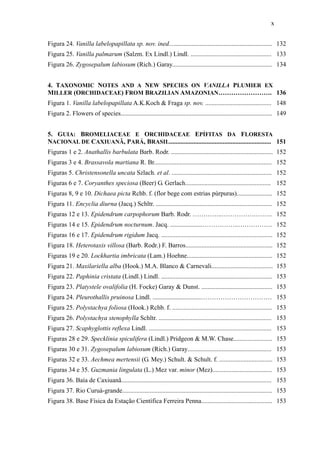 x
Figura 24. Vanilla labelopapillata sp. nov. ined................................................................ 132
Figura 25. Vanilla palmarum (Salzm. Ex Lindl.) Lindl. .................................................. 133
Figura 26. Zygosepalum labiosum (Rich.) Garay.............................................................. 134
4. TAXONOMIC NOTES AND A NEW SPECIES ON VANILLA PLUMIER EX
MILLER (ORCHIDACEAE) FROM BRAZILIAN AMAZONIAN……………………. 136
Figura 1. Vanilla labelopapillata A.K.Koch & Fraga sp. nov. ......................................... 148
Figura 2. Flowers of species.............................................................................................. 149
5. GUIA: BROMELIACEAE E ORCHIDACEAE EPÍFITAS DA FLORESTA
NACIONAL DE CAXIUANÃ, PARÁ, BRASIL............................................................... 151
Figuras 1 e 2. Anathallis barbulata Barb. Rodr. ............................................................... 152
Figuras 3 e 4. Brassavola martiana R. Br......................................................................... 152
Figuras 5. Christensonella uncata Szlach. et al. .............................................................. 152
Figuras 6 e 7. Coryanthes speciosa (Beer) G. Gerlach..................................................... 152
Figuras 8, 9 e 10. Dichaea picta Rchb. f. (flor bege com estrias púrpuras)...................... 152
Figura 11. Encyclia diurna (Jacq.) Schltr. ........................................................................ 152
Figuras 12 e 13. Epidendrum carpophorum Barb. Rodr. …………..…………….…….. 152
Figuras 14 e 15. Epidendrum nocturnum. Jacq. ....................……………..……………. 152
Figuras 16 e 17. Epidendrum rigidum Jacq. ..................................................................... 152
Figura 18. Heterotaxis villosa (Barb. Rodr.) F. Barros...................................................... 152
Figuras 19 e 20. Lockhartia imbricata (Lam.) Hoehne..................................................... 152
Figura 21. Maxilariella alba (Hook.) M.A. Blanco & Carnevali...................................... 153
Figura 22. Paphinia cristata (Lindl.) Lindl. ..................................................................... 153
Figura 23. Platystele ovalifolia (H. Focke) Garay & Dunst. ............................................ 153
Figura 24. Pleurothallis pruinosa Lindl. ..............................…………………………… 153
Figura 25. Polystachya foliosa (Hook.) Rchb. f. .............................................................. 153
Figura 26. Polystachya stenophylla Schltr. ...................................................................... 153
Figura 27. Scaphyglottis reflexa Lindl. ............................................................................ 153
Figuras 28 e 29. Specklinia spiculifera (Lindl.) Pridgeon & M.W. Chase........................ 153
Figuras 30 e 31. Zygosepalum labiosum (Rich.) Garay.................................................... 153
Figuras 32 e 33. Aechmea mertensii (G. Mey.) Schult. & Schult. f. ................................. 153
Figuras 34 e 35. Guzmania lingulata (L.) Mez var. minor (Mez)..................................... 153
Figura 36. Baía de Caxiuanã............................................................................................. 153
Figura 37. Rio Curuá-grande............................................................................................. 153
Figura 38. Base Física da Estação Científica Ferreira Penna............................................ 153
 