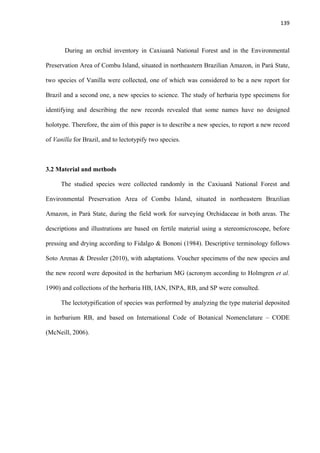 139 
 
During an orchid inventory in Caxiuanã National Forest and in the Environmental
Preservation Area of Combu Island, situated in northeastern Brazilian Amazon, in Pará State,
two species of Vanilla were collected, one of which was considered to be a new report for
Brazil and a second one, a new species to science. The study of herbaria type specimens for
identifying and describing the new records revealed that some names have no designed
holotype. Therefore, the aim of this paper is to describe a new species, to report a new record
of Vanilla for Brazil, and to lectotypify two species.
3.2 Material and methods
The studied species were collected randomly in the Caxiuanã National Forest and
Environmental Preservation Area of Combu Island, situated in northeastern Brazilian
Amazon, in Pará State, during the field work for surveying Orchidaceae in both areas. The
descriptions and illustrations are based on fertile material using a stereomicroscope, before
pressing and drying according to Fidalgo & Bononi (1984). Descriptive terminology follows
Soto Arenas & Dressler (2010), with adaptations. Voucher specimens of the new species and
the new record were deposited in the herbarium MG (acronym according to Holmgren et al.
1990) and collections of the herbaria HB, IAN, INPA, RB, and SP were consulted.
The lectotypification of species was performed by analyzing the type material deposited
in herbarium RB, and based on International Code of Botanical Nomenclature – CODE
(McNeill, 2006).
 