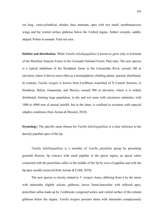 141 
 
cm long., semi-cylindrical, slender, base attenuate, apex with two small, membranaceous
wings and the ventral surface glabrous below the 3-lobed stigma. Anther versatile, saddle-
shaped. Pollen in monads. Fruit not seen.
Habitat and distribution: While Vanilla labellopapillata is known to grow only in lowlands
of the Brazilian Amazon Forest in the Caxiuanã National Forest, Pará state. The new species
is a typical inhabitant of the floodplain forest in the Curuazinho River, around 100 m
elevation, where it thrives more often as a hemiepiphytic climbing plants, sparsely distributed.
In contrast, Vanilla insignis is known from Caribbean watershed of N Central America, in
Honduras, Belize, Guatemala, and Mexico, around 900 m elevation, where it is widely
distributed, forming large population, in dry and wet areas with calcareous substrates, with
1000 to 4000 mm of annual rainfall, but in the latter, is confined to savannas with especial
edaphic conditions (Soto Arenas & Dressler, 2010).
Etymology: The specific name chosen for Vanilla labellopapillata is a clear reference to the
densely papillate apex of the lip.
Vanilla labellopapillata is a member of Vanilla planifolia group by presenting
greenish flowers; lip concave with small papillae in the apical region, an apical callus
connected with the penicillate callus in the middle of the lip by rows of papillae and with the
lip apex usually recurved (Soto Arenas & Cribb, 2010).
The new species is closely related to V. insignis Ames, differing from it by the stems
with internodes slightly sulcate, glabrous, leaves linear-lanceolate with reflexed apex,
penicillate callus made up by 3-imbricate, congested scales, and ventral surface of the column
glabrous below the stigma. Vanilla insignis presents stems with internodes conspicuously
 