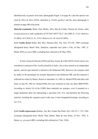 143 
 
identified only at generic level and a photograph (Figure 5 on page 46. Later the species was
cited by Silva & Silva (2010), identified as Vanilla gardneri and the same photograph is
printed on page 490 of the book.
Material examinado: Brasil: Pará, Belém, APA, Ilha do Combu, Floresta de Várzea, sobre
Carapa guianensis Aubl. (andiroba), 01º29’29,6”/48º27’38,2”, 20.I.2009, fl., T.D.S. Medeiros
01 (MG); 10.V.2010, fl., fr., T.D.S. Medeiros & A.K. Koch 02 (MG).
3.3.3 Vanilla duckei Huber, Bol. Mus. Paraense Hist. Nat. 5(2): 327-328. 1909. Lectotype
(designated here): Brasil. Pará, Almeirim, capoeirão seco junto a Vila, 16 Dec. 1902, A.
Ducke 3070, pro parte (RB!, excluding fruit collected on 05 May 1903).
In Soto Arenas & Dressler (2010) and Soto Arenas & Cribb (2010) Vanilla duckei was
considered a synonym of the Vanilla planifolia G.Jacks., but is here treated as an independent
species, and the type material is referred to the Herbarium MG. However, the syntypes cited
by author in the protologue are actually deposited in the Herbarium RB, and this material is
collected two times by Ducke, flowers in december 16, 1902 (A. Ducke#3070) and other with
fruits on may 05, 1903 (A. Ducke#3489), but were mounted on only one sheet (RB#18705).
According to Article 9.4 of the CODE these materials are syntypes, even if mounted on a
single herbarium sheet not representing a specimen (Art. 8.2), and therefore the flowering
material, including the vegetative part in this case, is here designated lectotype, according to
Art. 9.12.
3.3.4 Vanilla trigonocarpa Hoehne, Arq. Bot. Estado São Paulo 1(6): 126-127, t. 139. 1944.
Lectotype (designated here): Brasil. Pará, Belém, Mata de terra firme, 23 Nov. 1926, A.
Ducke s.n., pro parte (RB!, excluding fruit collected on 7 Oct. 1926).
 