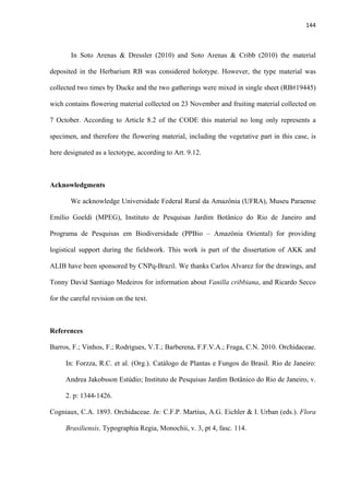 144 
 
In Soto Arenas & Dressler (2010) and Soto Arenas & Cribb (2010) the material
deposited in the Herbarium RB was considered holotype. However, the type material was
collected two times by Ducke and the two gatherings were mixed in single sheet (RB#19445)
wich contains flowering material collected on 23 November and fruiting material collected on
7 October. According to Article 8.2 of the CODE this material no long only represents a
specimen, and therefore the flowering material, including the vegetative part in this case, is
here designated as a lectotype, according to Art. 9.12.
Acknowledgments
We acknowledge Universidade Federal Rural da Amazônia (UFRA), Museu Paraense
Emílio Goeldi (MPEG), Instituto de Pesquisas Jardim Botânico do Rio de Janeiro and
Programa de Pesquisas em Biodiversidade (PPBio – Amazônia Oriental) for providing
logistical support during the fieldwork. This work is part of the dissertation of AKK and
ALIB have been sponsored by CNPq-Brazil. We thanks Carlos Alvarez for the drawings, and
Tonny David Santiago Medeiros for information about Vanilla cribbiana, and Ricardo Secco
for the careful revision on the text.
References
Barros, F.; Vinhos, F.; Rodrigues, V.T.; Barberena, F.F.V.A.; Fraga, C.N. 2010. Orchidaceae.
In: Forzza, R.C. et al. (Org.). Catálogo de Plantas e Fungos do Brasil. Rio de Janeiro:
Andrea Jakobsson Estúdio; Instituto de Pesquisas Jardim Botânico do Rio de Janeiro, v.
2. p: 1344-1426.
Cogniaux, C.A. 1893. Orchidaceae. In: C.F.P. Martius, A.G. Eichler & I. Urban (eds.). Flora
Brasiliensis. Typographia Regia, Monochii, v. 3, pt 4, fasc. 114.
 