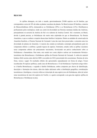 14 
 
RESUMO
As epífitas abrangem, em todo o mundo, aproximadamente 29.000 espécies em 84 famílias, que
correspondem a cerca de 10% de todas as plantas vasculares do planeta. No Brasil existem 49 famílias, a maioria
de Monocotiledôneas (66%), destacando-se as Orchidaceae (50%) e as Bromeliaceae (12%). Distribuem-se
profusamente pelos neotrópicos, tendo seu centro de diversidade nas florestas montanas úmidas das Américas,
principalmente no noroeste da América do Sul e no sudoeste da América Central. Até o momento, no Brasil,
devido à grande procura, as Orchidaceae são muito mais exploradas do que as Bromeliaceae. Na floresta
Amazônica, o que se conhece a respeito dessas duas famílias é incipiente. Dentre as unidades de conservação da
Amazônia brasileira, a Floresta Nacional de Caxiuanã é uma das mais bem preservadas e concentra uma rica
diversidade de plantas da Amazônia. A maioria dos estudos já realizados contempla principalmente parte do
componente arbóreo e confirma a grande riqueza de espécies. Entretanto, estudos sobre as epífitas vasculares
nesse componente arbóreo são praticamente inexistentes, favorecendo um prévio conhecimento sobre as
Orchidaceae e Samambaias. Para tanto, este estudo teve como objetivo realizar um levantamento florístico-
taxonômico das Bromeliaceae e Orchidaceae epífitas da Floresta Nacional de Caxiuanã. A coleta do material
botânico fértil ocorreu entre abril de 2009 e novembro de 2010, percorrendo três ecossistemas: florestas de terra
firme, várzea e igapó. Os resultados obtidos são apresentados separadamente em forma de artigos. Foram
reconhecidas 38 espécies epifíticas, sendo cinco de Bromeliaceae e 33 de Orchidaceae. O primeiro artigo refere-
se à família Bromeliaceae, o segundo à família Orchidaceae, ambos compostos por chaves de identificação,
descrições e ilustrações dos táxons, além dos dados adicionais sobre a distribuição geográfica, considerações
taxonômicas e fenológicas; o terceiro refere-se à descrição de uma espécie nova de Orchidaceae, além de incluir
notas taxonômicas de mais três espécies de Vanilla; e o quarto corresponde a um guia das espécies epífitas de
Bromeliaceae e Orchidaceae na área.
 