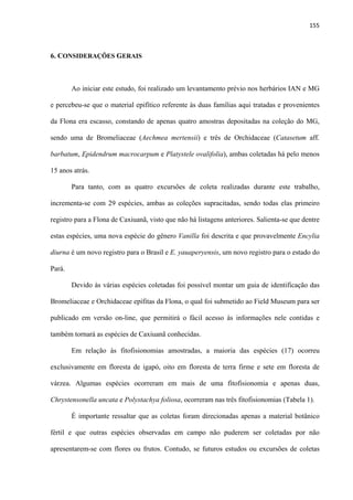 155 
 
6. CONSIDERAÇÕES GERAIS
Ao iniciar este estudo, foi realizado um levantamento prévio nos herbários IAN e MG
e percebeu-se que o material epifítico referente às duas famílias aqui tratadas e provenientes
da Flona era escasso, constando de apenas quatro amostras depositadas na coleção do MG,
sendo uma de Bromeliaceae (Aechmea mertensii) e três de Orchidaceae (Catasetum aff.
barbatum, Epidendrum macrocarpum e Platystele ovalifolia), ambas coletadas há pelo menos
15 anos atrás.
Para tanto, com as quatro excursões de coleta realizadas durante este trabalho,
incrementa-se com 29 espécies, ambas as coleções supracitadas, sendo todas elas primeiro
registro para a Flona de Caxiuanã, visto que não há listagens anteriores. Salienta-se que dentre
estas espécies, uma nova espécie do gênero Vanilla foi descrita e que provavelmente Encylia
diurna é um novo registro para o Brasil e E. yauaperyensis, um novo registro para o estado do
Pará.
Devido às várias espécies coletadas foi possível montar um guia de identificação das
Bromeliaceae e Orchidaceae epífitas da Flona, o qual foi submetido ao Field Museum para ser
publicado em versão on-line, que permitirá o fácil acesso às informações nele contidas e
também tornará as espécies de Caxiuanã conhecidas.
Em relação às fitofisionomias amostradas, a maioria das espécies (17) ocorreu
exclusivamente em floresta de igapó, oito em floresta de terra firme e sete em floresta de
várzea. Algumas espécies ocorreram em mais de uma fitofisionomia e apenas duas,
Chrystensonella uncata e Polystachya foliosa, ocorreram nas três fitofisionomias (Tabela 1).
É importante ressaltar que as coletas foram direcionadas apenas a material botânico
fértil e que outras espécies observadas em campo não puderem ser coletadas por não
apresentarem-se com flores ou frutos. Contudo, se futuros estudos ou excursões de coletas
 
