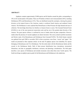 15 
 
ABSTRACT
Epiphytes comprise approximately 29.000 species and 84 families around the globe, corresponding to
10% of all vascular plants of the planet. There are 49 families in Brazil, most monocotyledons (66%), including
Orchidaceae (50%) and Bromeliaceae (12%). They are distributed around the neotropics, showing the greatest
diversity on the tropical forests of the Americas, mainly in northwest South America and southeast Central
America. The Orchidaceae is more explored than Bromeliaceae in Brazil because the high demand and ease of
collection. The knowledge about these two families on Amazon forests is scarce. The Caxiuanã National Forest
(FLONA) is one of the most preserved conservation units and has one of the greatest plant diversity of the
Amazon. The great species richness is confirmed by most of studies about the plant composition. However,
studies about the presence of vascular epiphytes are almost inexistent. This survey aimed to perform taxonomic
and floristic study of the Bromeliaceae and Orchidaceae from Caxiuanã FLONA. The fertile botanic material
was gathered from april 2009 to november 2010 in three ecosystems: terra firme, “varzea” and “igapo”. The
results are presented as three separates articles. In the total 38 epiphyte species were identified, five species
belonging to Bromeliaceae and 33 to Orchidaceae. The first article deals with the Bromeliaceae family and the
second, to the Orchidaceae family. Both of them present identification keys, descriptions, taxonomical
illustrations, and data on geographic distribution, taxonomy and phenology considerations. The third paper
describes a new species of Orchidaceae and includes taxonomic notes about three more Vanilla species. The
fourth one brings an epiphyte species guide for the Bromeliaceae and Orchidaceae in the studed area.
 