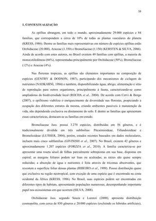 16 
 
1. CONTEXTUALIZAÇÃO
As epífitas abrangem, em todo o mundo, aproximadamente 29.000 espécies e 84
famílias, que correspondem a cerca de 10% de todas as plantas vasculares do planeta
(KRESS, 1986). Dentre as famílias mais representativas em número de espécies epífitas estão
Orchidaceae (20.000), Araceae (1.350) e Bromeliaceae (1.150) (KERSTEN & SILVA, 2006).
Ainda de acordo com estes autores, no Brasil existem 49 famílias com epífitas, a maioria de
monocotiledôneas (66%), representadas principalmente por Orchidaceae (50%), Bromeliaceae
(12%) e Araceae (4%).
Nas florestas tropicais, as epífitas são elementos importantes na composição de
espécies (GENTRY & DODSON, 1987), participando dos mecanismos de ciclagem de
nutrientes (NADKARNI, 1984) e também, disponibilizando água, abrigo, alimentação e sítio
de reprodução para outros organismos, principalmente à fauna, caracterizando-se como
ampliadoras da biodiversidade local (ROCHA et al., 2004). De acordo com Cervi & Borgo
(2007), o epifitismo viabiliza o enriquecimento da diversidade nas florestas, propiciando a
ocupação dos diferentes estratos da mesma, criando ambientes passíveis à manutenção da
vida, não dependendo exclusiva ou diretamente do solo. E dentre as famílias que apresentam
essas características, destacam-se as famílias em estudo.
Bromeliaceae Juss. possui 3.270 espécies, distribuídas em 56 gêneros, e é
tradicionalmente dividida em três subfmílias: Pitcairnioideae, Tillandsioideae e
Bromelioideae (LUTHER, 2004), porém, estudos recentes baseados em dados moleculares,
incluem mais cinco subfamílias (GIVINISH et al., 2007). No Brasil, existem 42 gêneros e
aproximadamente 1.207 espécies (FORZZA et al., 2010). A família caracteriza-se por
apresentar uma roseta séssil de folhas parcialmente sobrepostas em sua base, dispostas em
espiral; as margens foliares podem ser lisas ou aculeadas; as raízes são quase sempre
reduzidas; a absorção de água e nutrientes é feita através de tricomas absorventes, que
revestem a superfície foliar dessas plantas (RIBEIRO et al., 1999). Possui distribuição quase
que exclusiva na região neotropical, com exceção de uma espécie que é encontrada na costa
ocidental da África (KRESS, 1986). No Brasil, suas espécies podem ser encontradas em
diferentes tipos de habitats, apresentando populações numerosas, desempenhando importante
papel nos ecossistemas em que ocorrem (SILVA, 2008).
Orchidaceae Juss. segundo Souza e Lorenzi (2008), apresenta distribuição
cosmopolita, com cerca de 850 gêneros e 20.000 espécies (excluindo os híbridos artificiais),
 