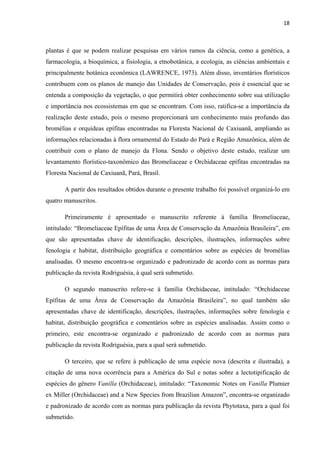18 
 
plantas é que se podem realizar pesquisas em vários ramos da ciência, como a genética, a
farmacologia, a bioquímica, a fisiologia, a etnobotânica, a ecologia, as ciências ambientais e
principalmente botânica econômica (LAWRENCE, 1973). Além disso, inventários florísticos
contribuem com os planos de manejo das Unidades de Conservação, pois é essencial que se
entenda a composição da vegetação, o que permitirá obter conhecimento sobre sua utilização
e importância nos ecossistemas em que se encontram. Com isso, ratifica-se a importância da
realização deste estudo, pois o mesmo proporcionará um conhecimento mais profundo das
bromélias e orquídeas epífitas encontradas na Floresta Nacional de Caxiuanã, ampliando as
informações relacionadas à flora ornamental do Estado do Pará e Região Amazônica, além de
contribuir com o plano de manejo da Flona. Sendo o objetivo deste estudo, realizar um
levantamento florístico-taxonômico das Bromeliaceae e Orchidaceae epífitas encontradas na
Floresta Nacional de Caxiuanã, Pará, Brasil.
A partir dos resultados obtidos durante o presente trabalho foi possível organizá-lo em
quatro manuscritos.
Primeiramente é apresentado o manuscrito referente à família Bromeliaceae,
intitulado: “Bromeliaceae Epífitas de uma Área de Conservação da Amazônia Brasileira”, em
que são apresentadas chave de identificação, descrições, ilustrações, informações sobre
fenologia e habitat, distribuição geográfica e comentários sobre as espécies de bromélias
analisadas. O mesmo encontra-se organizado e padronizado de acordo com as normas para
publicação da revista Rodriguésia, à qual será submetido.
O segundo manuscrito refere-se à família Orchidaceae, intitulado: “Orchidaceae
Epífitas de uma Área de Conservação da Amazônia Brasileira”, no qual também são
apresentadas chave de identificação, descrições, ilustrações, informações sobre fenologia e
habitat, distribuição geográfica e comentários sobre as espécies analisadas. Assim como o
primeiro, este encontra-se organizado e padronizado de acordo com as normas para
publicação da revista Rodriguésia, para a qual será submetido.
O terceiro, que se refere à publicação de uma espécie nova (descrita e ilustrada), a
citação de uma nova ocorrência para a América do Sul e notas sobre a lectotipificação de
espécies do gênero Vanilla (Orchidaceae), intitulado: “Taxonomic Notes on Vanilla Plumier
ex Miller (Orchidaceae) and a New Species from Brazilian Amazon”, encontra-se organizado
e padronizado de acordo com as normas para publicação da revista Phytotaxa, para a qual foi
submetido.
 