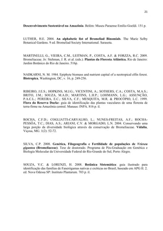 21 
 
Desenvolvimento Sustentável na Amazônia. Belém: Museu Paraense Emílio Goeldi. 151 p.
LUTHER, H.E. 2004. An alphabetic list of Bromeliad Binomials. The Marie Selby
Botanical Gardens. 9 ed. Bromeliad Society International. Sarasota.
MARTINELLI, G., VIEIRA, C.M., LEITMAN, P., COSTA, A.F. & FORZZA, R.C. 2009.
Bromeliaceae. In: Stehman, J. R. et al. (eds.). Plantas da Floresta Atlântica. Rio de Janeiro:
Jardim Botânico do Rio de Janeiro. 516p.
NADKARNI, N. M. 1984. Epiphyte biomass and nutrient capital of a neotropical elfin forest.
Biotropica, Washington, DC, v. 16, p. 249-256.
RIBEIRO, J.E.S.; HOPKINS, M.J.G.; VICENTINI, A.; SOTHERS, C.A.; COSTA, M.A.S.;
BRITO, J.M.; SOUZA, M.A.D.; MARTINS, L.H.P.; LOHMANN, L.G.; ASSUNÇÃO,
P.A.C.L.; PEREIRA, E.C.; SILVA, C.F.; MESQUITA, M.R. & PROCÓPIO, L.C. 1999.
Flora da Reserva Ducke: guia de identificação das plantas vasculares de uma floresta de
terra-firme na Amazônia central. Manaus: INPA. 816 p. il.
ROCHA, C.F.D.; COGLIATTI-CARVALHO, L.; NUNES-FREITAS, A.F.; ROCHA-
PESSÔA, T.C.; DIAS, A.S.; ARIANI, C.V. & MORGADO, L.N. 2004. Conservando uma
larga porção da diversidade biológica através da conservação de Bromeliaceae. Vidalia,
Viçosa, MG. 1(2): 52-72.
SILVA, C.P. 2008. Genética, Filogeografia e Fertilidade de populações de Vriesea
gigantea (Bromeliaceae). Tese de doutorado. Programa de Pós-Graduação em Genética e
Biologia Molecular da Universidade Federal do Rio Grande do Sul, Porto Alegre.
SOUZA, V.C. & LORENZI, H. 2008. Botânica Sistemática: guia ilustrado para
identificação das famílias de Fanerógamas nativas e exóticas no Brasil, baseado em APG II. 2.
ed. Nova Odessa SP: Instituto Plantarum. 703 p. il.
 