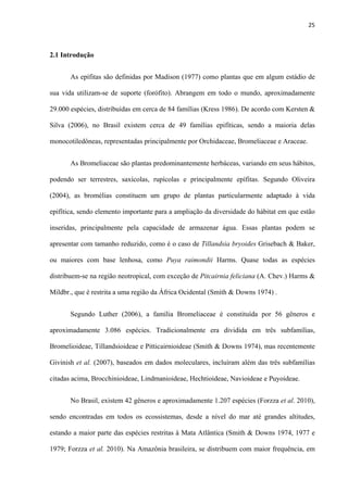 25 
 
2.1 Introdução
As epífitas são definidas por Madison (1977) como plantas que em algum estádio de
sua vida utilizam-se de suporte (forófito). Abrangem em todo o mundo, aproximadamente
29.000 espécies, distribuídas em cerca de 84 famílias (Kress 1986). De acordo com Kersten &
Silva (2006), no Brasil existem cerca de 49 famílias epifíticas, sendo a maioria delas
monocotiledôneas, representadas principalmente por Orchidaceae, Bromeliaceae e Araceae.
As Bromeliaceae são plantas predominantemente herbáceas, variando em seus hábitos,
podendo ser terrestres, saxícolas, rupícolas e principalmente epífitas. Segundo Oliveira
(2004), as bromélias constituem um grupo de plantas particularmente adaptado à vida
epifítica, sendo elemento importante para a ampliação da diversidade do hábitat em que estão
inseridas, principalmente pela capacidade de armazenar água. Essas plantas podem se
apresentar com tamanho reduzido, como é o caso de Tillandsia bryoides Grisebach & Baker,
ou maiores com base lenhosa, como Puya raimondii Harms. Quase todas as espécies
distribuem-se na região neotropical, com exceção de Pitcairnia feliciana (A. Chev.) Harms &
Mildbr., que é restrita a uma região da África Ocidental (Smith & Downs 1974) .
Segundo Luther (2006), a família Bromeliaceae é constituída por 56 gêneros e
aproximadamente 3.086 espécies. Tradicionalmente era dividida em três subfamílias,
Bromelioideae, Tillandsioideae e Pitticairnioideae (Smith & Downs 1974), mas recentemente
Givinish et al. (2007), baseados em dados moleculares, incluíram além das três subfamílias
citadas acima, Brocchinioideae, Lindmanioideae, Hechtioideae, Navioideae e Puyoideae.
No Brasil, existem 42 gêneros e aproximadamente 1.207 espécies (Forzza et al. 2010),
sendo encontradas em todos os ecossistemas, desde a nível do mar até grandes altitudes,
estando a maior parte das espécies restritas à Mata Atlântica (Smith & Downs 1974, 1977 e
1979; Forzza et al. 2010). Na Amazônia brasileira, se distribuem com maior frequência, em
 