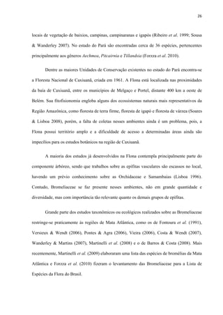 26 
 
locais de vegetação de baixios, campinas, campinaranas e igapós (Ribeiro et al. 1999; Sousa
& Wanderley 2007). No estado do Pará são encontradas cerca de 36 espécies, pertencentes
principalmente aos gêneros Aechmea, Pitcairnia e Tillandsia (Forzza et al. 2010).
Dentre as maiores Unidades de Conservação existentes no estado do Pará encontra-se
a Floresta Nacional de Caxiuanã, criada em 1961. A Flona está localizada nas proximidades
da baía de Caxiuanã, entre os municípios de Melgaço e Portel, distante 400 km a oeste de
Belém. Sua fitofisionomia engloba alguns dos ecossistemas naturais mais representativos da
Região Amazônica, como floresta de terra firme, floresta de igapó e floresta de várzea (Soares
& Lisboa 2008), porém, a falta de coletas nesses ambientes ainda é um problema, pois, a
Flona possui território amplo e a dificuldade de acesso a determinadas áreas ainda são
impecílios para os estudos botânicos na região de Caxiuanã.
A maioria dos estudos já desenvolvidos na Flona contempla principalmente parte do
componente árbóreo, sendo que trabalhos sobre as epífitas vasculares são escassos no local,
havendo um prévio conhecimento sobre as Orchidaceae e Samambaias (Lisboa 1996).
Contudo, Bromeliaceae se faz presente nesses ambientes, não em grande quantidade e
diversidade, mas com importância tão relevante quanto os demais grupos de epífitas.
Grande parte dos estudos taxonômicos ou ecológicos realizados sobre as Bromeliaceae
restringe-se praticamente às regiões de Mata Atlântica, como os de Fontoura et al. (1991),
Versieux & Wendt (2006), Pontes & Agra (2006), Vieira (2006), Costa & Wendt (2007),
Wanderley & Martins (2007), Martinelli et al. (2008) e o de Barros & Costa (2008). Mais
recentemente, Martinelli et al. (2009) elaboraram uma lista das espécies de bromélias da Mata
Atlântica e Forzza et al. (2010) fizeram o levantamento das Bromeliaceae para a Lista de
Espécies da Flora do Brasil.
 