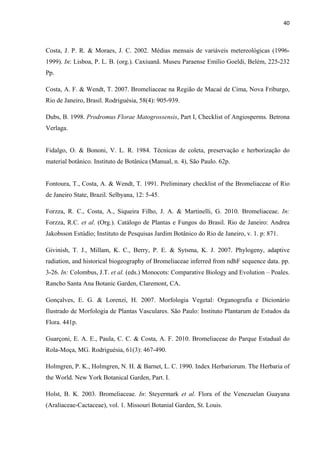 40 
 
Costa, J. P. R. & Moraes, J. C. 2002. Médias mensais de variáveis metereológicas (1996-
1999). In: Lisboa, P. L. B. (org.). Caxiuanã. Museu Paraense Emílio Goeldi, Belém, 225-232
Pp.
Costa, A. F. & Wendt, T. 2007. Bromeliaceae na Região de Macaé de Cima, Nova Friburgo,
Rio de Janeiro, Brasil. Rodriguésia, 58(4): 905-939.
Dubs, B. 1998. Prodromus Florae Matogrossensis, Part I, Checklist of Angiosperms. Betrona
Verlaga.
Fidalgo, O. & Bononi, V. L. R. 1984. Técnicas de coleta, preservação e herborização do
material botânico. Instituto de Botânica (Manual, n. 4), São Paulo. 62p.
Fontoura, T., Costa, A. & Wendt, T. 1991. Preliminary checklist of the Bromeliaceae of Rio
de Janeiro State, Brazil. Selbyana, 12: 5-45.
Forzza, R. C., Costa, A., Siqueira Filho, J. A. & Martinelli, G. 2010. Bromeliaceae. In:
Forzza, R.C. et al. (Org.). Catálogo de Plantas e Fungos do Brasil. Rio de Janeiro: Andrea
Jakobsson Estúdio; Instituto de Pesquisas Jardim Botânico do Rio de Janeiro, v. 1. p: 871.
Givinish, T. J., Millam, K. C., Berry, P. E. & Sytsma, K. J. 2007. Phylogeny, adaptive
radiation, and historical biogeography of Bromeliaceae inferred from ndhF sequence data. pp.
3-26. In: Colombus, J.T. et al. (eds.) Monocots: Comparative Biology and Evolution – Poales.
Rancho Santa Ana Botanic Garden, Claremont, CA.
Gonçalves, E. G. & Lorenzi, H. 2007. Morfologia Vegetal: Organografia e Dicionário
Ilustrado de Morfologia de Plantas Vasculares. São Paulo: Instituto Plantarum de Estudos da
Flora. 441p.
Guarçoni, E. A. E., Paula, C. C. & Costa, A. F. 2010. Bromeliaceae do Parque Estadual do
Rola-Moça, MG. Rodriguésia, 61(3): 467-490.
Holmgren, P. K., Holmgren, N. H. & Barnet, L. C. 1990. Index Herbariorum. The Herbaria of
the World. New York Botanical Garden, Part. I.
Holst, B. K. 2003. Bromeliaceae. In: Steyermark et al. Flora of the Venezuelan Guayana
(Araliaceae-Cactaceae), vol. 1. Missouri Botanial Garden, St. Louis.
 
