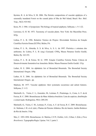41 
 
Kersten, R. A. & Silva, S. M. 2006. The floristic compositions of vascular epiphytes of a
seasonally inundated Forest on the coastal plain of Ilha do Mel Island, Brazil. Rev. Biol.
Trop., 54(3): 935-942.
Kress, W. J. 1986. A Symposium: The biology of tropical epiphytes. Selbyana. v. 9: 1-22.
Lawrence, G. H. M. 1973. Taxonomy of vascular plants. New York: the Macmillan Press.
823p.
Lisboa, P. L. B. 1996. Relatório Técnico do Projeto: Diversidade florística da Estação
Científica Ferreira Penna (ECFPn). Belém, PA.
Lisboa, P. L. B., Almeida, S. S. & Silva, A. S. L. da 1997. Florística e estrutura dos
ambientes. In: Lisboa, P. L. B. (org.) Caxiuanã. CNPq, Museu Paraense Emilio Goeldi,
Belém, Pp. 163-193. 
Lisboa, P. L. B. & Ferraz, M. G. 1999. Estação Científica Ferreira Penna: Ciência &
Desenvolvimento Sustentável na Amazônia. Belém: Museu Paraense Emílio Goeldi. 151p.
Luther, H. E. 2004. An alphabetic list of Bromeliad Binomials. The Bromeliad Society
International. Oregon. 109p.
Luther, H. E. 2006. An alphabetic list of Bromeliad Binomials. The Bromeliad Society
International. Oregon. pp.
Madison, M. 1977. Vascular epiphytes: their systematic occurrence and salient features.
Selbyana, 2: 1-13.
Martinelli, G., Vieira, C. L., Gonzalez, M., Leitman, P., Piratininga, A., Costa, A. F. da &
Forzza, R. C. 2008. Bromeliaceae da Mata Atlântica brasileira: Lista de espécies, distribuição
e conservação. Rodriguésia, 59(1): 209-258.
Martinelli, G., Vieira, C. M., Leitman, P., Costa, A. F. & Forzza, R. C. 2009. Bromeliaceae.
In: Stehman, J. R. et al. (eds.). Plantas da Floresta Atlântica. Rio de Janeiro: Jardim Botânico
do Rio de Janeiro. 516p.
Mez, C. 1891-1894. Bromeliaceae. In: Martius, C.F.P.; Eichler, A.G.; Urban, I. (Eds.), Flora
Brasiliensis. Typographia Regia. Lipsiae. Vol. 3, parte 3.
 