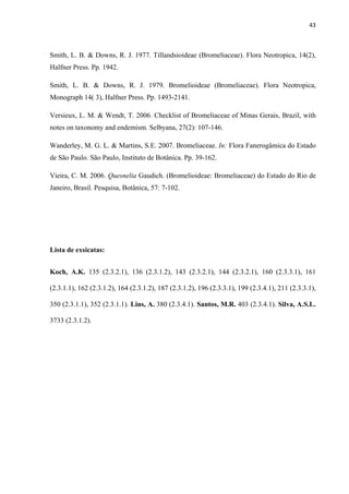 43 
 
Smith, L. B. & Downs, R. J. 1977. Tillandsioideae (Bromeliaceae). Flora Neotropica, 14(2),
Halfner Press. Pp. 1942.
Smith, L. B. & Downs, R. J. 1979. Bromelioideae (Bromeliaceae). Flora Neotropica,
Monograph 14( 3), Halfner Press. Pp. 1493-2141.
Versieux, L. M. & Wendt, T. 2006. Checklist of Bromeliaceae of Minas Gerais, Brazil, with
notes on taxonomy and endemism. Selbyana, 27(2): 107-146.
Wanderley, M. G. L. & Martins, S.E. 2007. Bromeliaceae. In: Flora Fanerogâmica do Estado
de São Paulo. São Paulo, Instituto de Botânica. Pp. 39-162.
Vieira, C. M. 2006. Quesnelia Gaudich. (Bromelioideae: Bromeliaceae) do Estado do Rio de
Janeiro, Brasil. Pesquisa, Botânica, 57: 7-102.
Lista de exsicatas:
Koch, A.K. 135 (2.3.2.1), 136 (2.3.1.2), 143 (2.3.2.1), 144 (2.3.2.1), 160 (2.3.3.1), 161
(2.3.1.1), 162 (2.3.1.2), 164 (2.3.1.2), 187 (2.3.1.2), 196 (2.3.3.1), 199 (2.3.4.1), 211 (2.3.3.1),
350 (2.3.1.1), 352 (2.3.1.1). Lins, A. 380 (2.3.4.1). Santos, M.R. 403 (2.3.4.1). Silva, A.S.L.
3733 (2.3.1.2).
 