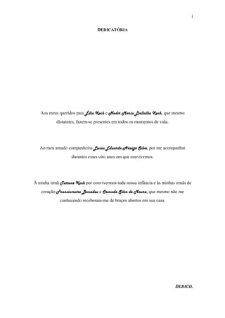i
DEDICATÓRIA
Aos meus queridos pais Édio Koch e Nadir Maria Dallalba Koch, que mesmo
distatntes, fazem-se presentes em todos os momentos de vida.
Ao meu amado companheiro Lucas Eduardo Araújo Silva, por me acompanhar
durantes esses oito anos em que convivemos.
À minha irmã Tatiane Koch por convivermos toda nossa infância e às minhas irmãs de
coração Francismeire Bonadeu e Osvanda Silva de Moura, que mesmo não me
conhecendo receberam-me de braços abertos em sua casa.
DEDICO.
 