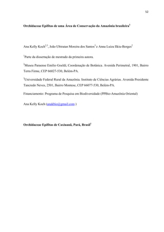 52 
 
Orchidaceae Epífitas de uma Área de Conservação da Amazônia brasileira1
Ana Kelly Koch2,3
, João Ubiratan Moreira dos Santos3
e Anna Luiza Ilkiu-Borges2
1
Parte da dissertação de mestrado da primeira autora.
2
Museu Paraense Emilio Goeldi, Coordenação de Botânica. Avenida Perimetral, 1901, Bairro
Terra Firme, CEP 66027-530, Belém-PA.
3
Universidade Federal Rural da Amazônia. Instituto de Ciências Agrárias. Avenida Presidente
Tancredo Neves, 2501, Bairro Montese, CEP 66077-530, Belém-PA.
Financiamento: Programa de Pesquisa em Biodiversidade (PPBio-Amazônia Oriental)
Ana Kelly Koch (anakbio@gmail.com )
Orchidaceae Epífitas de Caxiuanã, Pará, Brasil1
 