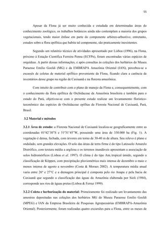 55 
 
Apesar da Flona já ser muito conhecida e estudada em determinadas áreas do
conhecimento zoológico, os trabalhos botânicos ainda não contemplam a maioria dos grupos
vegetacionais, tendo maior ênfase em parte do componente arbóreo-arbustivo; entretanto,
estudos sobre a flora epifítica que habita tal componente, são praticamente inexistentes.
Segundo um relatório técnico de atividades apresentado por Lisboa (1996), na Flona,
próximo à Estação Científica Ferreira Penna (ECFPn), foram encontradas várias espécies de
orquídeas. A partir dessas informações, e após consultas às coleções dos herbários do Museu
Paraense Emílio Goeldi (MG) e da EMBRAPA Amazônia Oriental (IAN), percebeu-se a
escassês de coletas de material epifítico proveniente da Flona, ficando clara a carência de
inventários desse grupo na região de Caxiuanã e na floresta amazônica.
Com intuito de contribuir com o plano de manejo da Flona e, consequentemente, com
o conhecimento da flora epifítica de Orchidaceae da Amazônia brasileira e também para o
estado do Pará, objetivou-se com o presente estudo realizar um levantamento florístico-
taxonômico das espécies de Orchidaceae epífitas da Floresta Nacional de Caxiuanã, Pará,
Brasil.
3.2 Material e métodos
3.2.1 Área de estudo: a Floresta Nacional de Caxiuanã localiza-se geograficamente entre as
coordenadas 01º42’30”S e 51º31’45”W, possuindo uma área de 330.000 ha (Fig. 1). A
vegetação é densa, fechada, com árvores em torno de 30-40 m de altura. Seu relevo é plano e
ondulado, sem grandes elevações. O solo das áreas de terra firme é do tipo Latossolo Amarelo
Distrófico, com textura média a argilosa e os terrenos inundáveis apresentam a associação de
solos hidromórficos (Lisboa et al. 1997). O clima é do tipo Ami tropical úmido, segundo a
classificação de Köppen, com precipitação pluviométrica mais intensa de dezembro a maio e
menos intensa de agosto a novembro (Costa & Moraes 2002). A temperatura média anual
varia entre 26º e 27°C e a drenagem principal é composta pelo rio Anapu e pela bacia de
Caxiuanã que segundo a classificação das águas da Amazônia elaborada por Sioli (1984),
corresponde aos rios de águas pretas (Lisboa & Ferraz 1999).
3.2.2 Coleta e herborização do material: Primeiramente foi realizado um levantamento das
amostras depositadas nas coleções dos herbários MG do Museu Paraense Emilio Goeldi
(MPEG) e IAN da Empresa Brasileira de Pesquisas Agropecuárias (EMBRAPA-Amazônia
Oriental). Posteriormente, foram realizadas quatro excursões para a Flona, entre os meses de
 