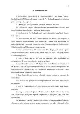 ii
AGRADECIMENTOS
À Universidade Federal Rural da Amazônia (UFRA) e ao Museu Paraense
Emílio Goeldi (MPEG), por oferecerem o curso de Pós-Graduação e pela infra-estrutura
para a realização de pesquisas.
À CAPES, pela bolsa de mestrado concedida durante os dois anos.
Ao Programa de Pesquisa em Biodiversidade (PPBio-Amazônia Oriental), pelo
apoio logístico e financeiro para a realização deste trabalho.
À coordenação da Pós-Graduação, pelo suporte burocrático e agilidade durante
todo o curso.
Ao meu orientador, Dr. João Ubiratan Moreira dos Santos, pelo empenho e
apoio durante o desenvolvimento desta dissertação. Também pela oportunidade de
estágio de docência e monitoria em sua disciplina, Sistemática Vegetal, do Instituto de
Ciências Agrárias da UFRA e pelas boas conversas.
À minha co-orientadora, Drª. Anna Luiza Ilkiu-Borges, pelo apoio e pelas
conversas exclarecedoras e incentivadoras durante estes dois anos, e pela ajuda com as
traduções para o inglês.
A todo o corpo docente do curso de mestrado, pela contribuição no
enriquecimento de meus conhecimentos nas diversas áreas.
Aos curadores dos herbários, Drª. Regina Célia Viana Martins da Silva (IAN) e
Dr. Ricardo Secco (MG), por terem possibilitado as visitas, consultas e empréstimos do
material botânico. Em especial ao Dr. Ricardo Secco, por participar da pré-banca e pela
contribuição textual em todos os manuscritos.
À Ione, funcionária do herbário MG, pela prestesa e ajuda no manuseio do
material tipo.
Ao Carlos Alvarez, pela sensibilidade e perspetiva em transformar meus esboços
em pranchas.
A todos da Estação Científica Ferreira Penna, pela receptividade e apoio durante
as coletas.
Ao pesquisador e artista plástico Antônio Elielson Rocha, pelas contribuições
com a identificação de algumas espécies, empréstimo de bibliografia e por ceder uma
ilustração sua.
Ao pesquisador e amigo Cláudio Nicoletti Fraga, pela ajuda na identificação de
algumas espécies, pela parceria no terceiro manuscrito, por ceder bibliografia sobre
 