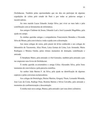 iii
Orchidaceae. Também pelas oportunidades que me deu em participar de algumas
expedições de coleta pelo estado do Pará e por todas as palavras amigas e
incentivadoras.
Ao meu marido Lucas Eduardo Araújo Silva, por viver ao meu lado e pela
contribuição com as ferramentas de informática.
Aos amigos Cledimar de Sousa, Eduardo Leal e José Leonardo Magalhães, pela
ajuda em campo.
Às minhas queridas amigas e companheiras Francismeire Bonadeu e Osvanda
Silva de Moura, pela convivência e toda a ajuda com a dissertação.
Aos meus colegas de curso, pelo prazer de tê-los conhecido e aos colegas do
laboratório de Taxonomia, Alice Hiura, Laíce Gomes de Lima, Luis Armando, Maira
Rodrigues e Monica Falcão, pelos ótimos momentos de distração, contribuição e
amizade.
À Sterphane Matos, pela amizade e à Sol Gonzales, também pela amizade e por
me emprestar seus livros de Orchidaceae.
À minha querida ex-orientadora e amiga Celice Alexandre Silva, pelos bons
momentos de convivência e pela parceria científica.
Ao senhor João Batista F. da Silva, pela ajuda na identificação de algumas
espécies e pelas conversas esclarecedoras.
Aos colegas da Ornitologia, Denise Martins, Gregory Thom, Leonardo Miranda,
José Luiz da Costa, Rodrigo Pena, Romina Batista e Silvia Carvalho, pela amizade e
momentos de confraternização e descontração.
À minha mais nova amiga, Bianca, pela amizade e por seus dotes culinários.
 