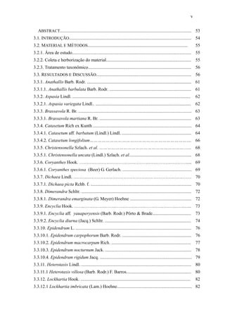 v
ABSTRACT.................................................................................................................... 53
3.1. INTRODUÇÃO............................................................................................................ 54
3.2. MATERIAL E MÉTODOS........................................................................................ 55
3.2.1. Área de estudo......................................................................................................... 55
3.2.2. Coleta e herborização do material........................................................................... 55
3.2.3. Tratamento taxonômico........................................................................................... 56
3.3. RESULTADOS E DISCUSSÃO.................................................................................... 56
3.3.1. Anathallis Barb. Rodr. ............................................................................................ 61
3.3.1.1. Anathallis barbulata Barb. Rodr. ........................................................................ 61
3.3.2. Aspasia Lindl. ........................................................................................................ 62
3.3.2.1. Aspasia variegata Lindl.. .................................................................................... 62
3.3.3. Brassavola R. Br. .................................................................................................... 63
3.3.3.1. Brassavola martiana R. Br. ................................................................................. 63
3.3.4. Catasetum Rich ex Kunth ....................................................................................... 64
3.3.4.1. Catasetum aff. barbatum (Lindl.) Lindl. ............................................................. 64
3.3.4.2. Catasetum longifolium…………………………………………………………………. 66
3.3.5. Christensonella Szlach. et al. ………………………………………………………….. 68
3.3.5.1. Christensonella uncata (Lindl.) Szlach. et al....................................................... 68
3.3.6. Coryanthes Hook. ………………………………………………………………... 69
3.3.6.1. Coryanthes speciosa (Beer) G. Gerlach. ............................................................. 69
3.3.7. Dichaea Lindl. …………………………………………………………………… 70
3.3.7.1. Dichaea picta Rchb. f. ......................................................................................... 70
3.3.8. Dimerandra Schltr. ................................................................................................. 72
3.3.8.1. Dimerandra emarginata (G. Meyer) Hoehne ...................................................... 72
3.3.9. Encyclia Hook. …………………………………………………………………... 73
3.3.9.1. Encyclia aff. yauaperyensis (Barb. Rodr.) Pôrto & Brade.................................. 73
3.3.9.2. Encyclia diurna (Jacq.) Schltr. ............................................................................ 74
3.3.10. Epidendrum L. ...................................................................................................... 76
3.3.10.1. Epidendrum carpophorum Barb. Rodr. ............................................................. 76
3.3.10.2. Epidendrum macrocarpum Rich. ...................................................................... 77
3.3.10.3. Epidendrum nocturnum Jack. ............................................................................ 78
3.3.10.4. Epidendrum rigidum Jacq. ................................................................................. 79
3.3.11. Heterotaxis Lindl. ................................................................................................. 80
3.3.11.1 Heterotaxis villosa (Barb. Rodr.) F. Barros......................................................... 80
3.3.12. Lockhartia Hook. ................................................................................................. 82
3.3.12.1 Lockhartia imbricata (Lam.) Hoehne.................................................................. 82
 
