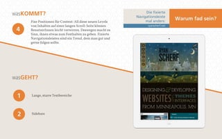 Die fixierte 
Navigationsleiste 
mal anders: 
ryanscherf.net 
Warum fad sein? 
wa sKOMMT? 
Fixe Positionen für Content: All diese neuen Levels 
von Inhalten auf einer langen Scroll-Seite können 
BenutzerInnen leicht verwirren. Deswegen macht es 
Sinn, ihnen etwas zum Festhalten zu geben. Fixierte 
Navigationsleisten sind ein Trend, dem man gut und 
gerne folgen sollte. 
4 
wa sGEHT? 
1 Lange, starre Textbereiche 
2 Sidebars 
 