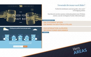 Verwendet ihr immer noch Slider? 
Vielleicht stattdessen mal eine große „hero area“ 
in Erwägung ziehen 
Den Bereich mit der meisten Aufmerksamkeit einer Website 
nutzen, um die wichtigsten Punkte rüberzubringen. 
baystreetbiergarten.com 
EIN STATEMENT SETZEN 
DIE MARKE IN DEN FOKUS STELLEN 
ZUR INTERAKTION AUFRUFEN 
INFORMATIONEN BEKOMMEN 
realtii.com 
Hero 
AREAS 
 