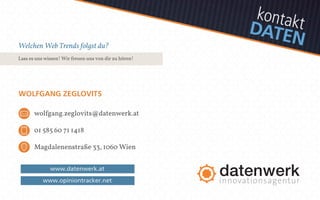 kontakt 
D AT E N 
Welchen Web Trends folgst du? 
Lass es uns wissen! Wir freuen uns von dir zu hören! 
WOLFGANG ZEGLOVITS 
wolfgang.zeglovits@datenwerk.at 
01 585 60 71 1418 
Magdalenenstraße 33, 1060 Wien 
www.datenwerk.at 
www.opiniontracker.net 
