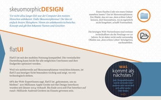 skeuomorphicDESIGN 
Vor nicht allzu langer Zeit war der Computer den meisten 
Menschen unbekannt. Hallo Skeuomorphismus! Die Idee ist 
einfach: kreiere Metaphern. Nimm ein unbekanntes technisches 
Konzept und gib ihm bekannte Namen und Gesichter. 
flatUI 
FlatUI ist mit der mobilen Nutzung kompatibel. Die vereinfachte 
Darstellung kann leicht für alle möglichen UserInnen und ihre 
Endgeräte optimiert werden. 
Weil wir mittlerweile auf Skeuomorphismus verzichten können, ist 
flatUI aus heutiger Sicht besonders wichtig und zeigt, wo wir 
technologisch stehen. 
68% der Web-ExpertInnen sagt, flatUI ist „gekommen, um zu 
bleiben“. 500 Millionen Apple Geräte mit flat Design Interfaces 
wurden seit Jänner 2014 verkauft. Bis Ende 2013 soll Flat Interface auf 
rund 1 Milliarde Android Geräten im Einsatz gewesen sein. 
Einen Haufen Code wie einen Ordner 
aussehen lassen? Das ist Skeuomorphismus. 
Ein Objekt, das wir aus „dem echten Leben“ 
kennen, dort hinzusetzen, wo es eigentlich 
nicht hingehört, schafft Vertrautheit. 
Die heutigen Web-NutzerInnen sind weitaus 
technikaffiner als die Neulinge vor 20 
Jahren. Es ist daher nicht mehr notwendig 
Objekte aus „dem echten Leben“ detailgetreu 
nachzustellen. 
WAS 
kommt als 
nächstes? 
Jede Designphilosophie 
weicht entweder einer 
anderen oder entwickelt 
sich selbst weiter. 
Oder beides. 
 