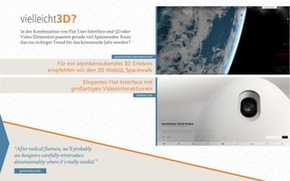 vielleicht3D? 
In der Kombination von Flat User Interface und 3D oder 
Video Elementen passiert gerade viel Spannendes. Kann 
das ein richtiger Trend für das kommende Jahr werden? 
“Awter radical wlatness, we’ll probably 
see designers carefully reintroduce 
dimensionality where it’s really needed.” 
gizmodo.com 
gravitymovie.warnerbros.com 
Für ein atemberaubendes 3D Erlebnis 
empfehlen wir den 3D WebGL Spacewalk 
Elegantes Flat Interface mit 
großartigen Videointeraktionen 
keecker.com 
 