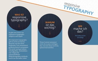 responsive 
TYPOGRAPHY 
WAS IST 
responsive 
typography? 
WIE 
mache ich 
das? 
Wir haben da drei 
Vorschläge 
WARUM 
ist das 
wichtig? 
Wenn Content minimiert 
wird, ist es umso wichtiger, 
das, was man dann noch hat, 
optimal darzustellen. 
Es gibt zwei Arten von 
responsive typography: 
Adaptive und Liquid 
Bei responsive typography 
geht es nicht nur darum, 
Bereiche und den darin 
fließenden Text automatisch 
größentechnisch anzupassen. 
Wer nicht auch gut lesbare 
Schriftgrößen, Zeilenhöhen 
und -längen für 
unterschiedliche 
Bildschirmgrößen mitdenkt, 
macht nur die halbe Arbeit. 
 