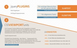 jqueryPLUGINS 
Beste Ergebnisse 
Full liquid responsiveness 
1 
2 
CSSVIEWPORTunits 
Für wichtige Überschriften 
auf der ganzen Breite: SLABTEXT 
freqdec.github.io/slabText 
Für allgemeine Texte: 
simplefocus.com/flowtype 
dieEINHEITEN 
CSS Viewport Unions definieren die Textgröße in viewport 
Prozenten. Das bedeutet, dass die Schriftgröße relativ zur Größe des 
Inhaltsbereichs (Browserfenster) angepasst wird. Wenn der 
Inhaltsbereich seine Größe ändert, so tut das der Text auch. 
Liquid responsiveness 
Es bedarf einer händischen- oder jQuery – Anpassung bei der 
Änderung der Browsergröße; dies ist wahrscheinlich eher eine 
längerfristige Lösung. Die Browserkompatibilität für CSS vu ist noch 
nicht optimal. Das wird sich wahrscheinlich bald ändern. 
FLOWTYPE 
1vw = 1% der Breite des Inhaltsbereichs 
1vh = 1% der Höhe des Inhaltsbereichs 
1vmin = das jeweils Kleinere von 1vhw oder 1vh 
1vmax = das jeweils Größere von 1vhw oder 1vh 
caniuse.com/viewport-units 
 