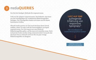 mediaQUERIES 
Zur Zeit die häufigste Methode für responsiveness. 
Geht nur für adaptive responsiveness. Das bedeutet, man kann 
nur fixe Schriftgrößen für vordefinierte Bildschirmgrößen 
festlegen. Die Schriftgrößen ändern sich dann nur bei diesen 
bestimmten Größen. 
Obwohl media queries zur Zeit noch durchaus ihren Zweck 
erfüllen, sehen wir sehr wohl die Notwendigkeit von liquid 
responsiveness. Zur Zeit mag es nur eine Handvoll 
Bildschirmgrößen geben, auf die man sich einstellen muss. Doch 
technische Geräte werden stetig weiterentwickelt. Es macht also 
durchaus Sinn in Zukunft nicht nur für ein paar wenige 
Bildschirmgrößen zu designen. 
3 
LUST AUF EINE 
aufregende 
Erfahrung von 
responsive 
typograpy? 
Hier in Kombination mit 
Gesichtserkennungssowtware ansehen! 
webdesign.maratz.com 
/lab/responsivetypography 
 