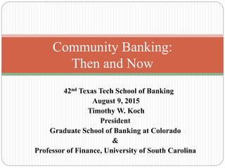 42nd Texas Tech School of Banking
August 9, 2015
Timothy W. Koch
President
Graduate School of Banking at Colorado
&
Professor of Finance, University of South Carolina
Community Banking:
Then and Now
 